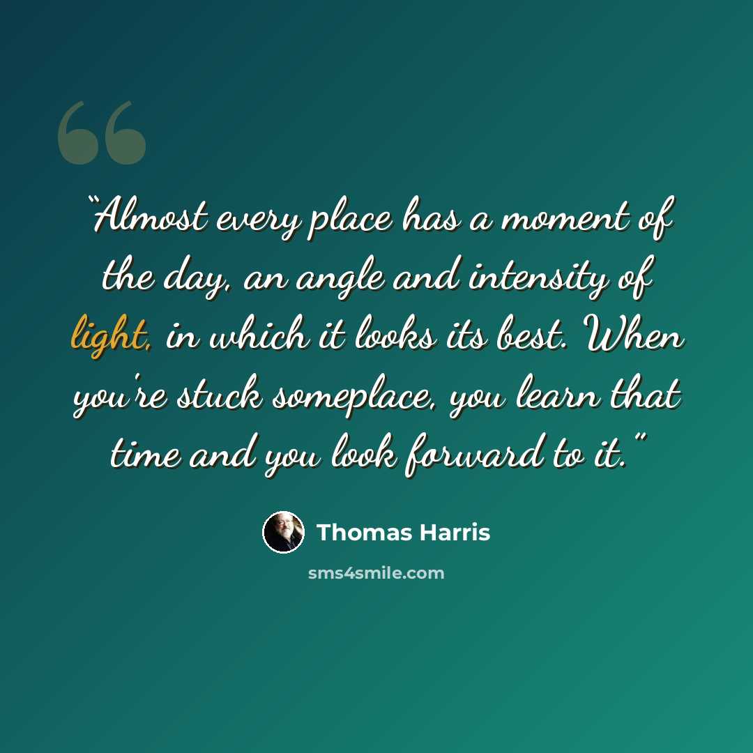 “Almost every place has a moment of the day, an angle and intensity of light, in which it looks its best. When you're stuck someplace, you learn that time and you look forward to it.” quote by Thomas Harris