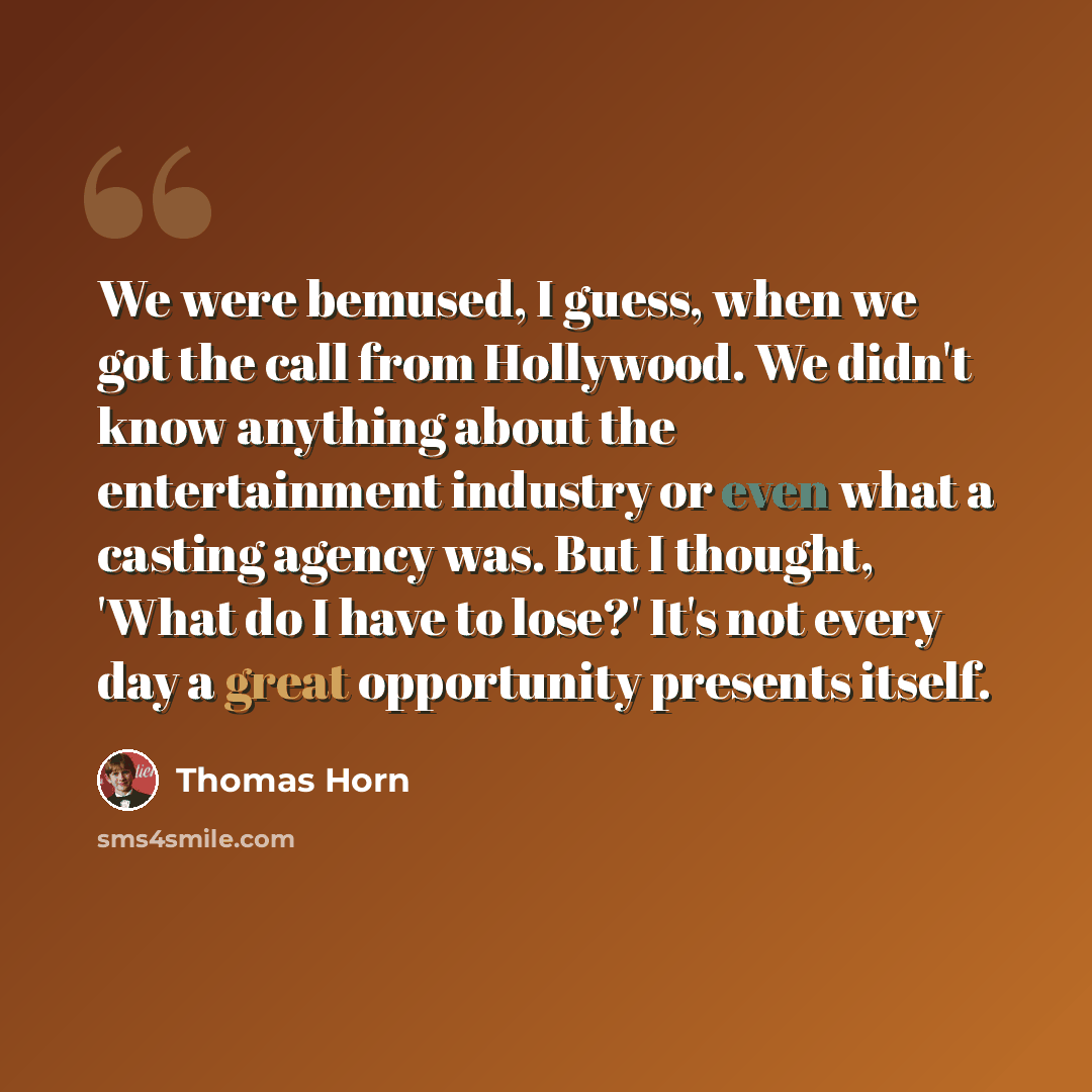 “We were bemused, I guess, when we got the call from Hollywood. We didn't know anything about the entertainment industry or even what a casting agency was. But I thought, 'What do I have to lose?' It's not every day a great opportunity presents itself.” quote by Thomas Horn