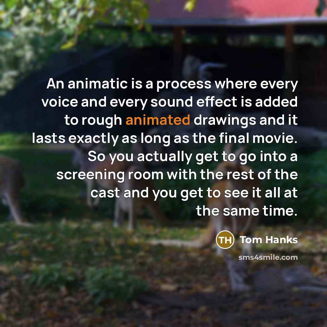 “An animatic is a process where every voice and every sound effect is added to rough animated drawings and it lasts exactly as long as the final movie. So you actually get to go into a screening room with the rest of the cast and you get to see it all at the same time.” quote by Tom Hanks