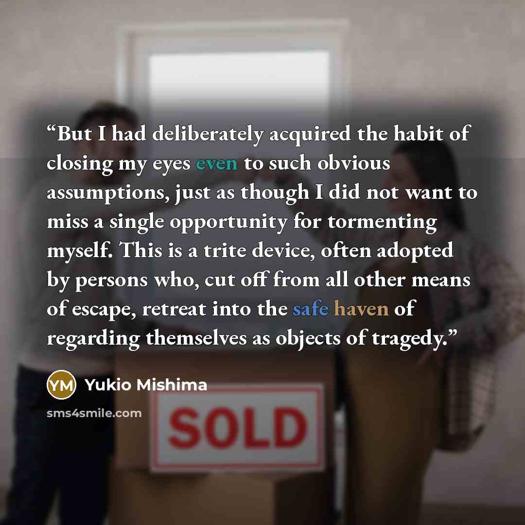 “But I had deliberately acquired the habit of closing my eyes even to such obvious assumptions, just as though I did not want to miss a single opportunity for tormenting myself. This is a trite device, often adopted by persons who, cut off from all other means of escape, retreat into the safe haven…” quote by Yukio Mishima
