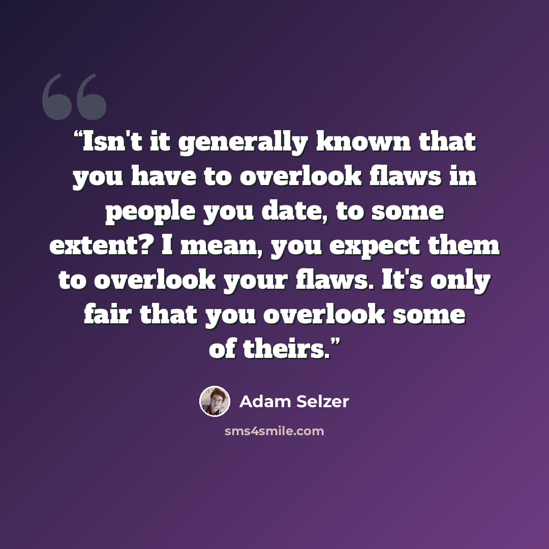 “Isn't it generally known that you have to overlook flaws in people you date, to some extent? I mean, you expect them to overlook your flaws. It's only fair that you overlook some of theirs.” quote by Adam Selzer
