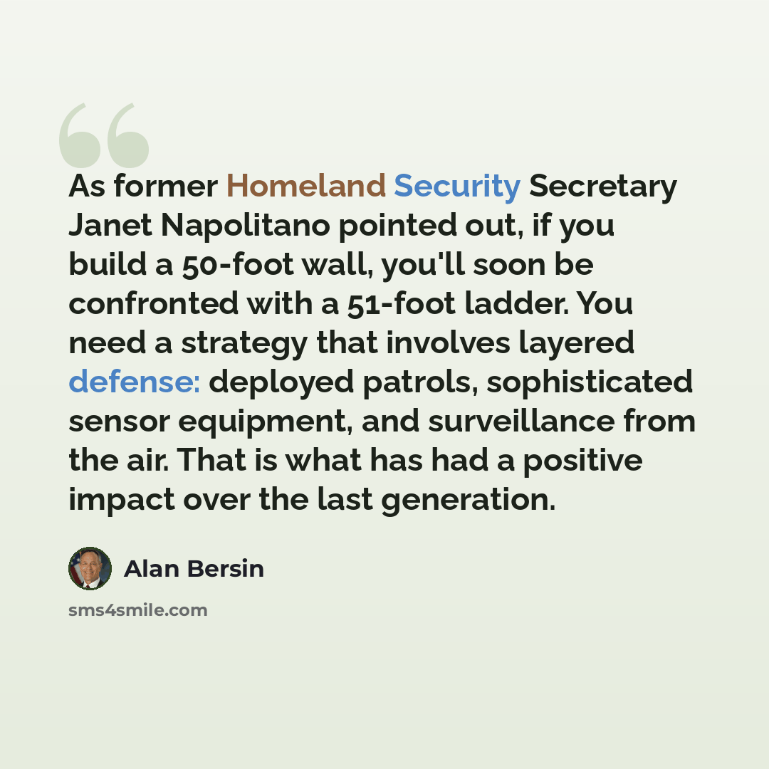 “As former Homeland Security Secretary Janet Napolitano pointed out, if you build a 50-foot wall, you'll soon be confronted with a 51-foot ladder. You need a strategy that involves layered defense: deployed patrols, sophisticated sensor equipment, and surveillance from the air. That is what has had…” quote by Alan Bersin