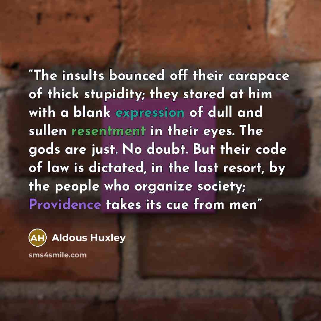 “The insults bounced off their carapace of thick stupidity; they stared at him with a blank expression of dull and sullen resentment in their eyes. The gods are just. No doubt. But their code of law is dictated, in the last resort, by the people who organize society; Providence takes its cue from men” quote by Aldous Huxley