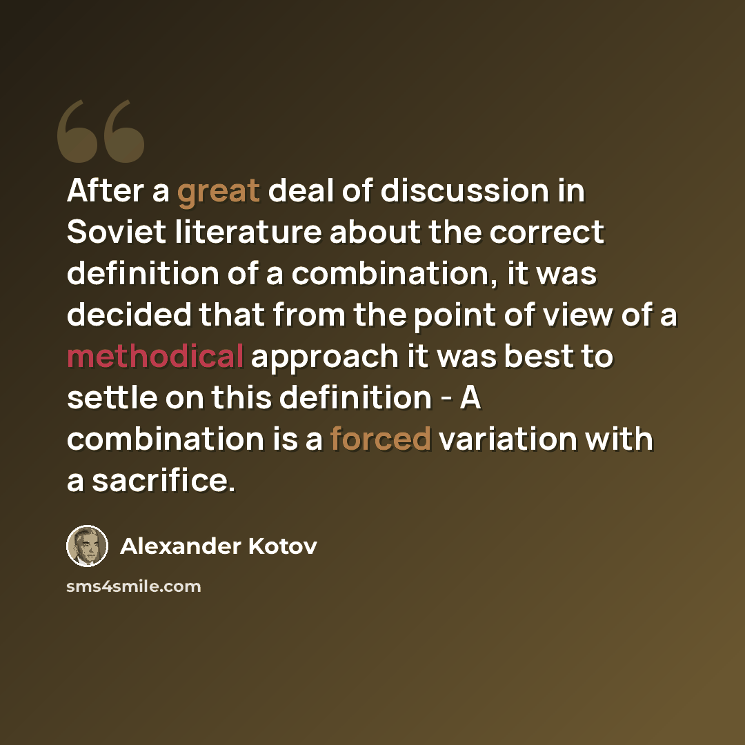 “After a great deal of discussion in Soviet literature about the correct definition of a combination, it was decided that from the point of view of a methodical approach it was best to settle on this definition - A combination is a forced variation with a sacrifice.” quote by Alexander Kotov