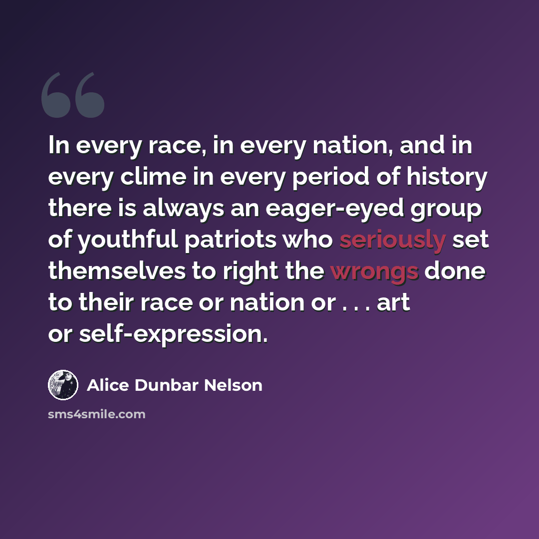“In every race, in every nation, and in every clime in every period of history there is always an eager-eyed group of youthful patriots who seriously set themselves to right the wrongs done to their race or nation or . . . art or self-expression.” quote by Alice Dunbar Nelson