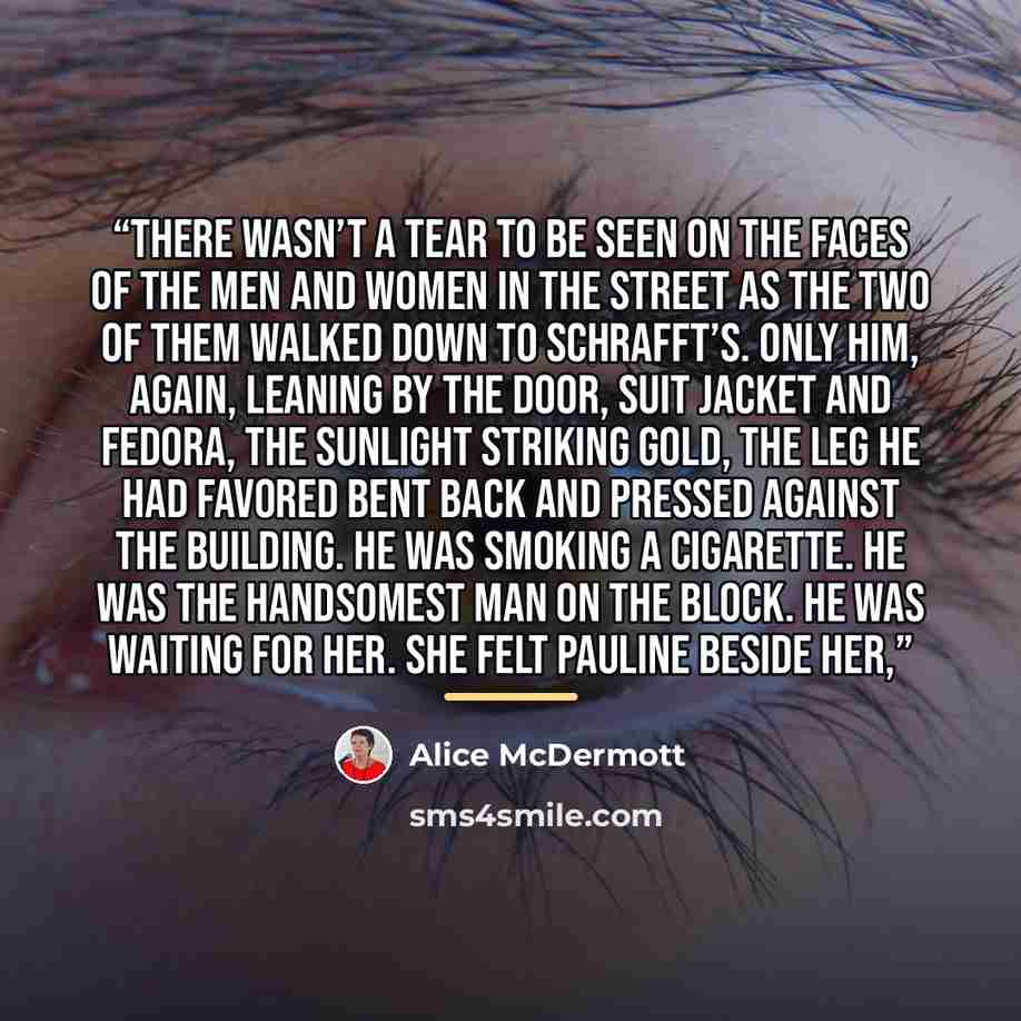 “There wasn’t a tear to be seen on the faces of the men and women in the street as the two of them walked down to Schrafft’s. Only him, again, leaning by the door, suit jacket and fedora, the sunlight striking gold, the leg he had favored bent back and pressed against the building. He was smoking a…” quote by Alice McDermott