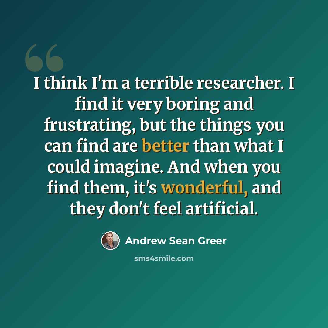 “I think I'm a terrible researcher. I find it very boring and frustrating, but the things you can find are better than what I could imagine. And when you find them, it's wonderful, and they don't feel artificial.” quote by Andrew Sean Greer