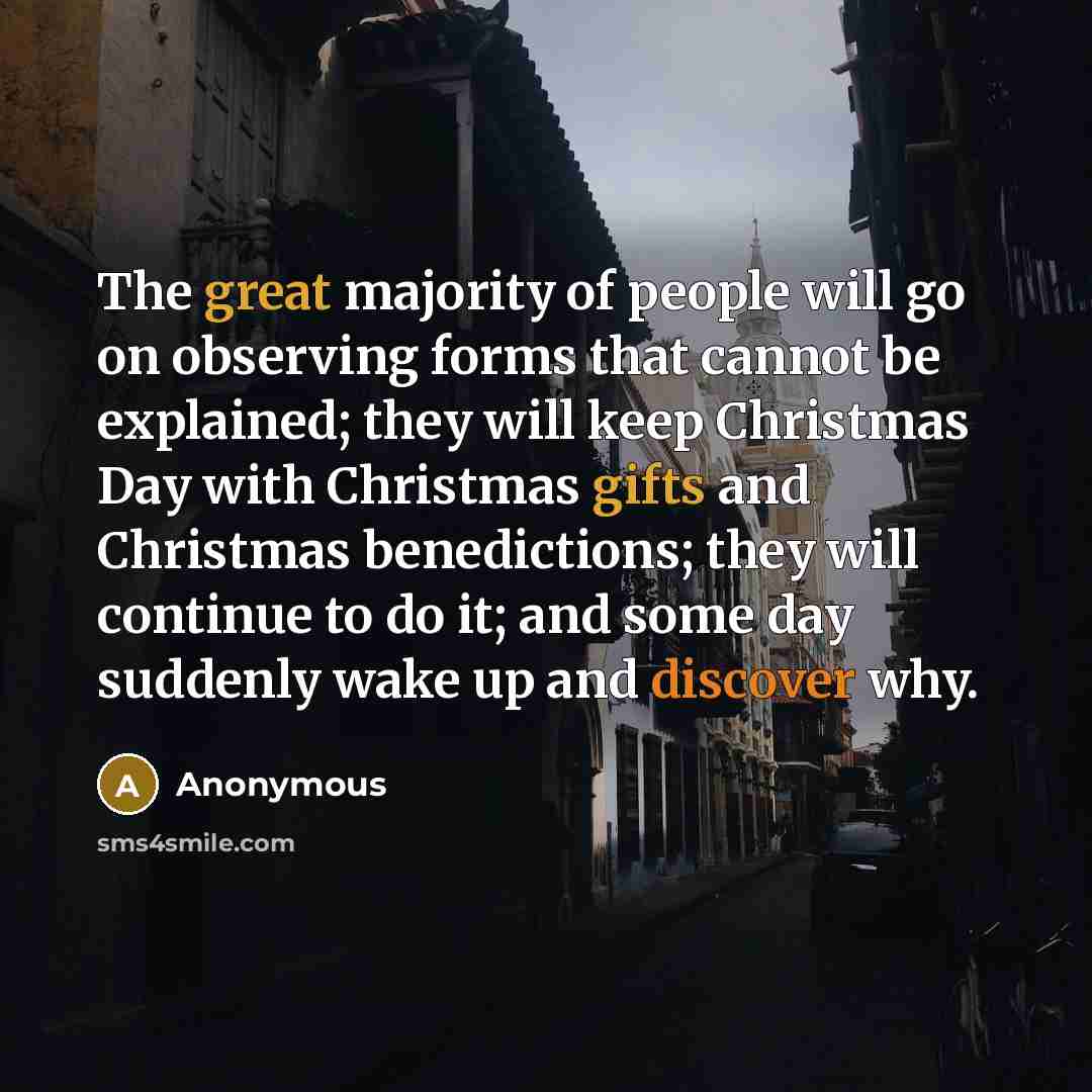 “The great majority of people will go on observing forms that cannot be explained; they will keep Christmas Day with Christmas gifts and Christmas benedictions; they will continue to do it; and some day suddenly wake up and discover why.” quote by Anonymous