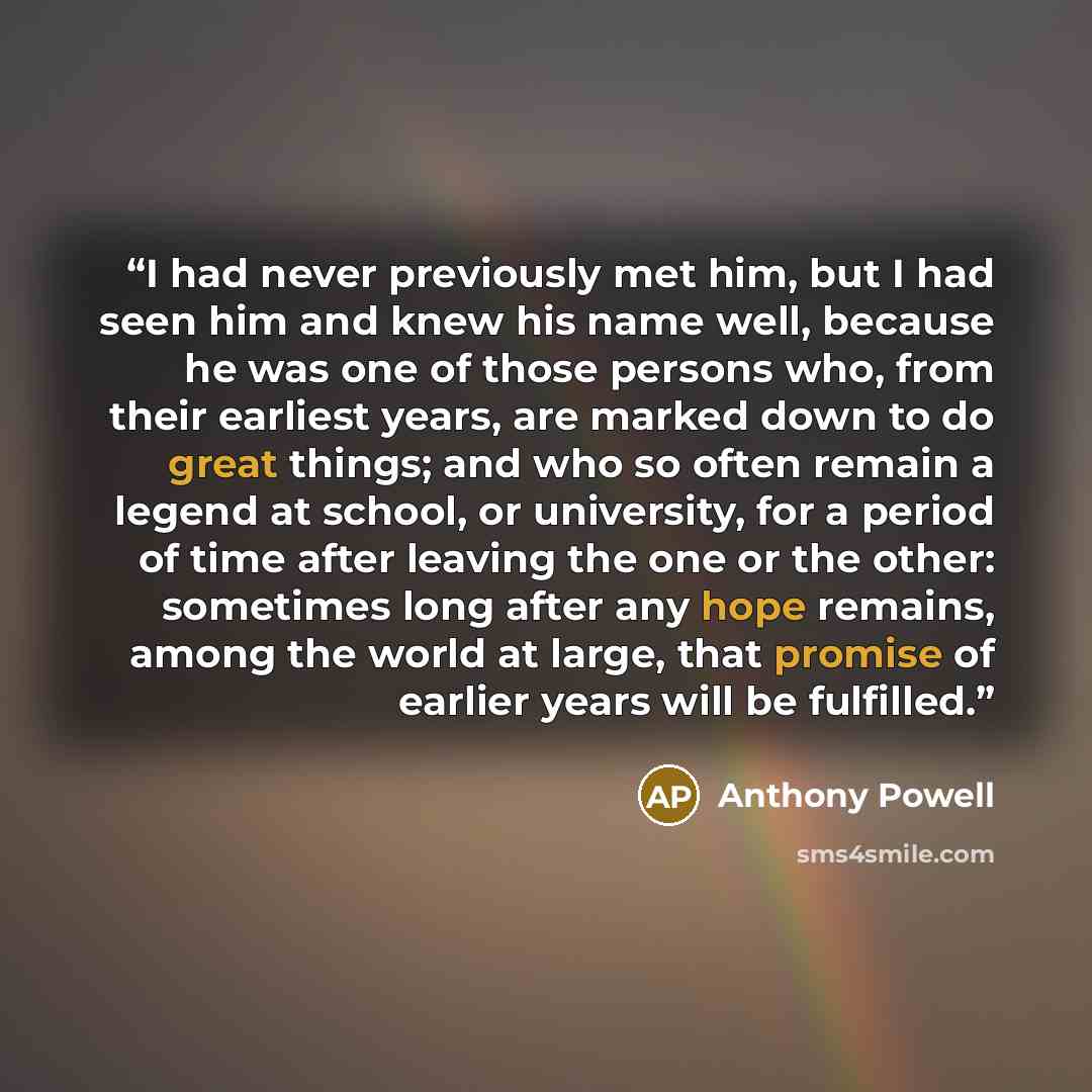 “I had never previously met him, but I had seen him and knew his name well, because he was one of those persons who, from their earliest years, are marked down to do great things; and who so often remain a legend at school, or university, for a period of time after leaving the one or the other…” quote by Anthony Powell