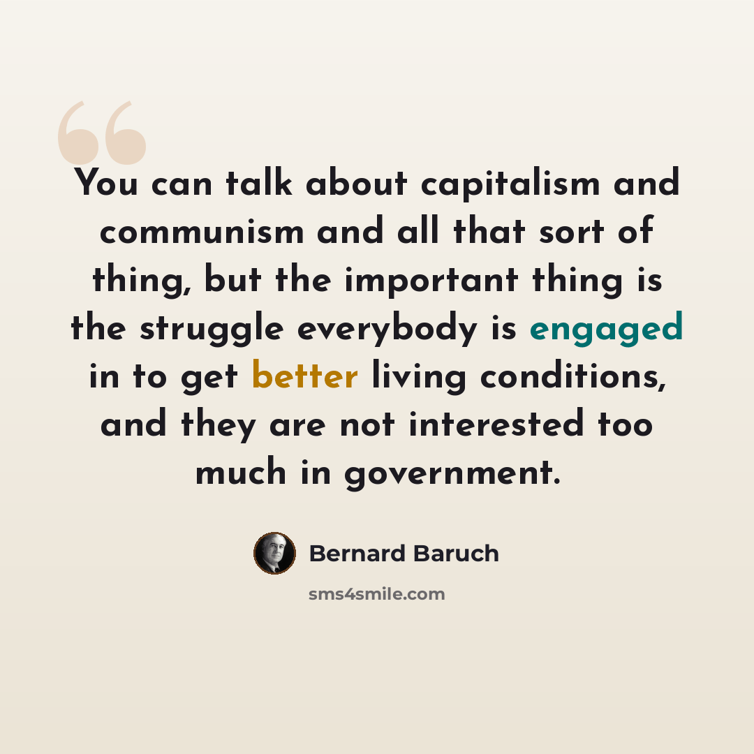 “You can talk about capitalism and communism and all that sort of thing, but the important thing is the struggle everybody is engaged in to get better living conditions, and they are not interested too much in government.” quote by Bernard Baruch