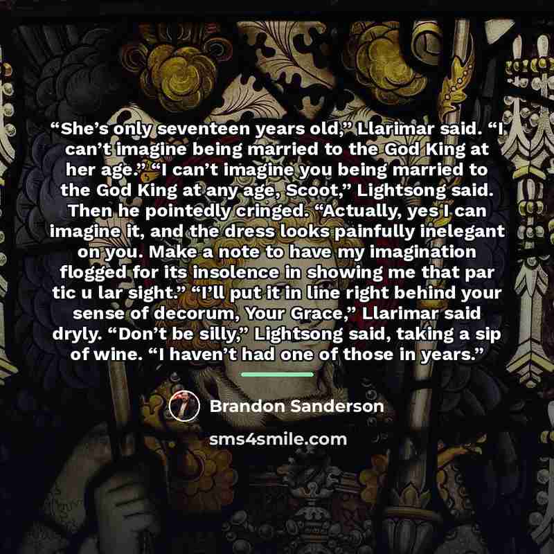 “She’s only seventeen years old,” Llarimar said. “I can’t imagine being married to the God King at her age.” “I can’t imagine you being married to the God King at any age, Scoot,” Lightsong said. Then he pointedly cringed. “Actually, yes I can imagine it, and the dress looks painfully inelegant on…” quote by Brandon Sanderson