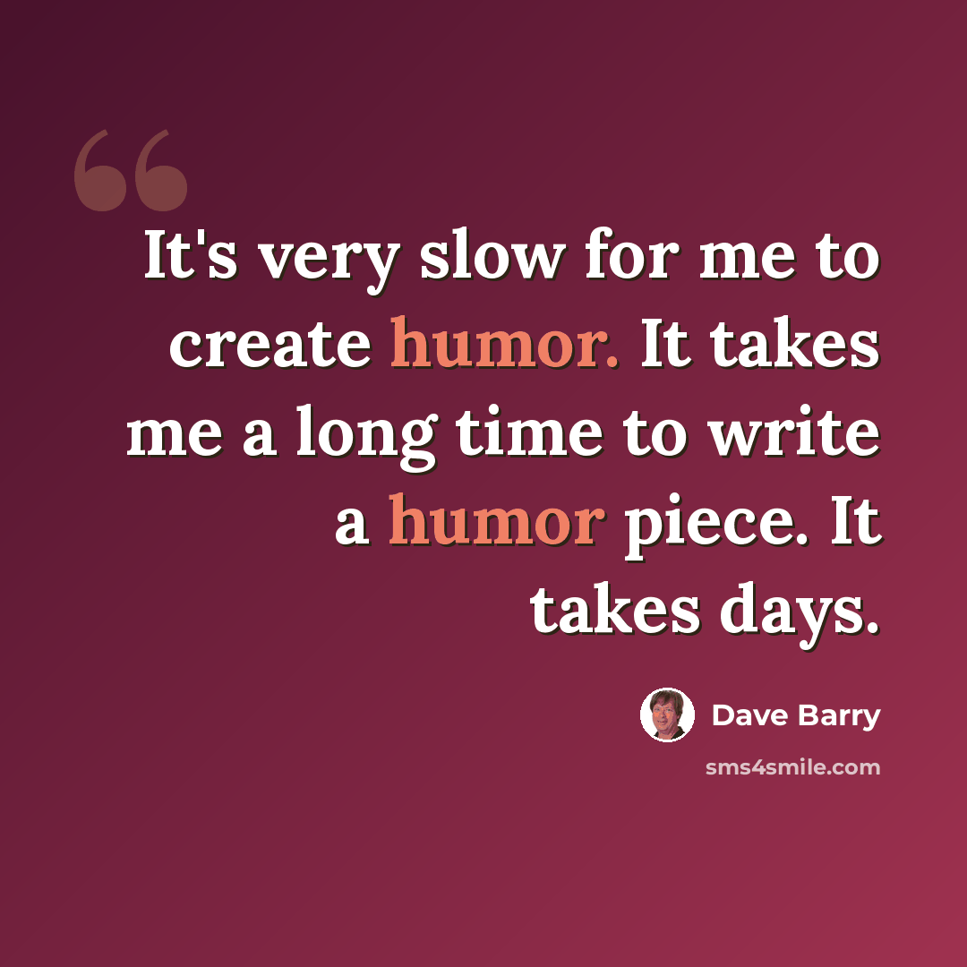 “It's very slow for me to create humor. It takes me a long time to write a humor piece. It takes days.” quote by Dave Barry
