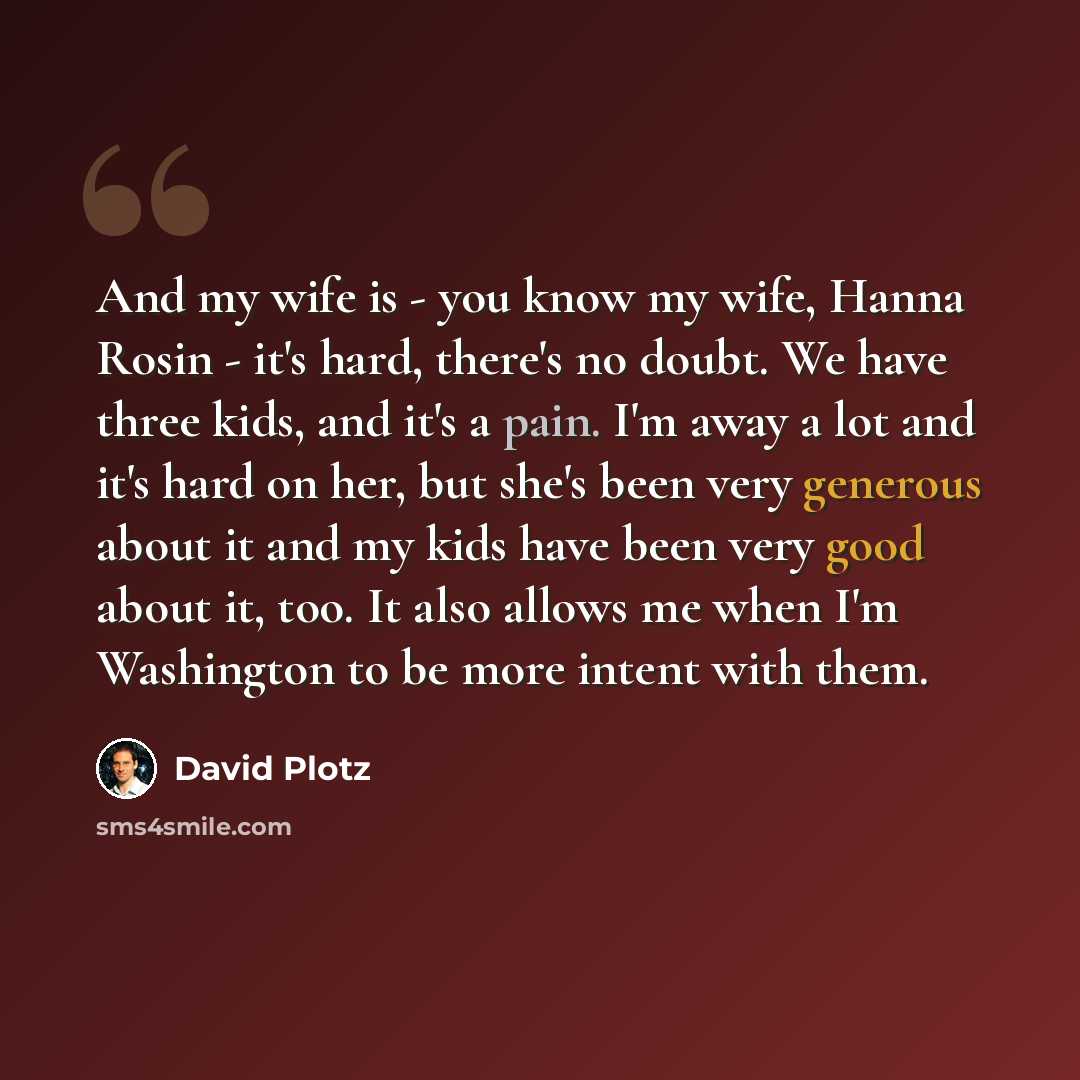 “And my wife is - you know my wife, Hanna Rosin - it's hard, there's no doubt. We have three kids, and it's a pain. I'm away a lot and it's hard on her, but she's been very generous about it and my kids have been very good about it, too. It also allows me when I'm Washington to be more intent with…” quote by David Plotz
