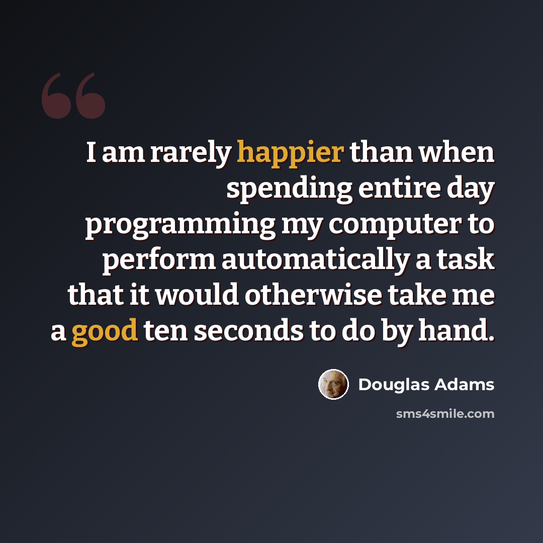“I am rarely happier than when spending entire day programming my computer to perform automatically a task that it would otherwise take me a good ten seconds to do by hand.” quote by Douglas Adams