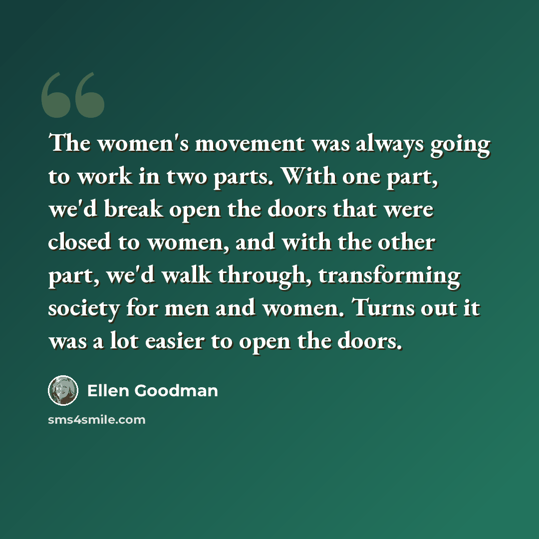 “The women's movement was always going to work in two parts. With one part, we'd break open the doors that were closed to women, and with the other part, we'd walk through, transforming society for men and women. Turns out it was a lot easier to open the doors.” quote by Ellen Goodman