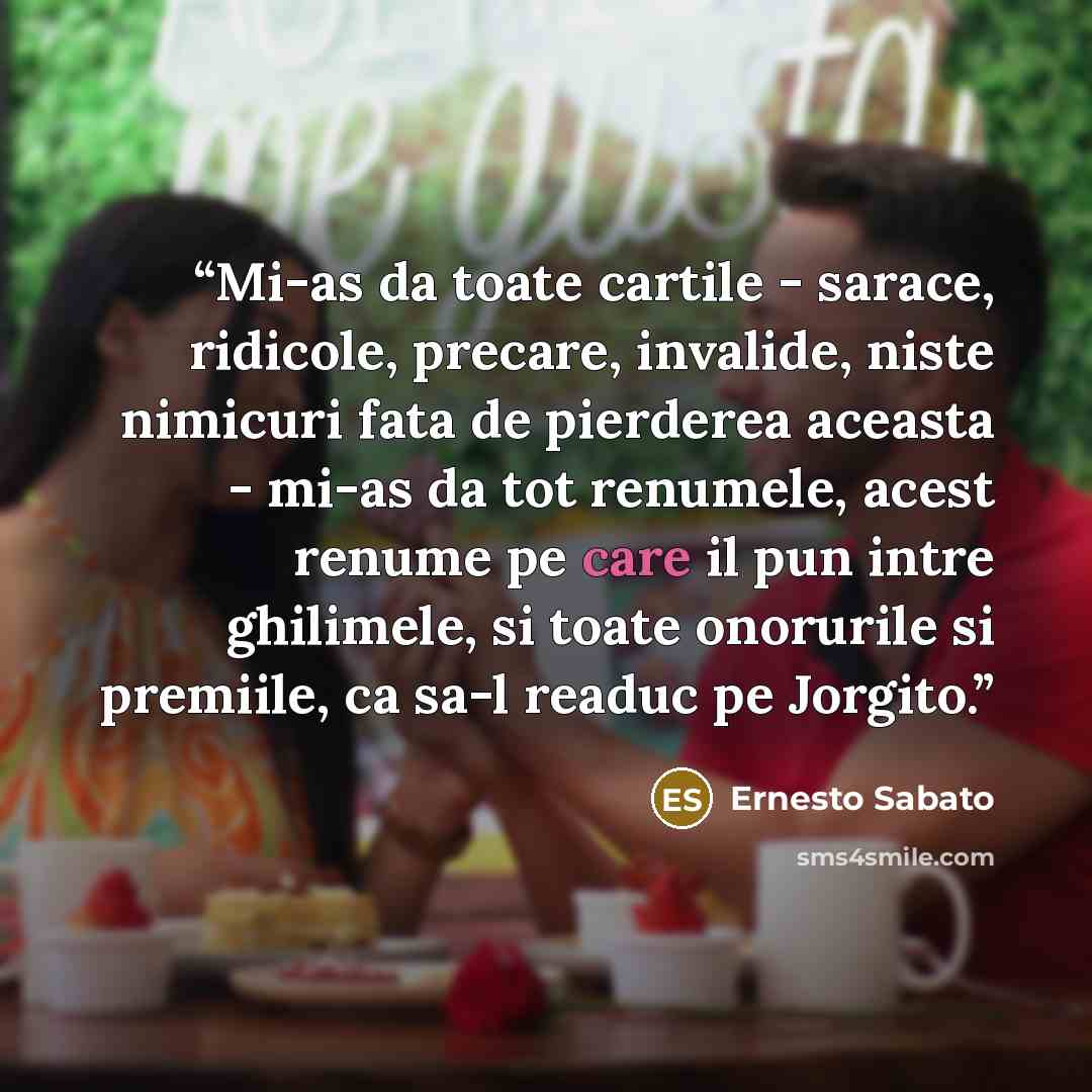 “Mi-as da toate cartile - sarace, ridicole, precare, invalide, niste nimicuri fata de pierderea aceasta - mi-as da tot renumele, acest renume pe care il pun intre ghilimele, si toate onorurile si premiile, ca sa-l readuc pe Jorgito.” quote by Ernesto Sabato