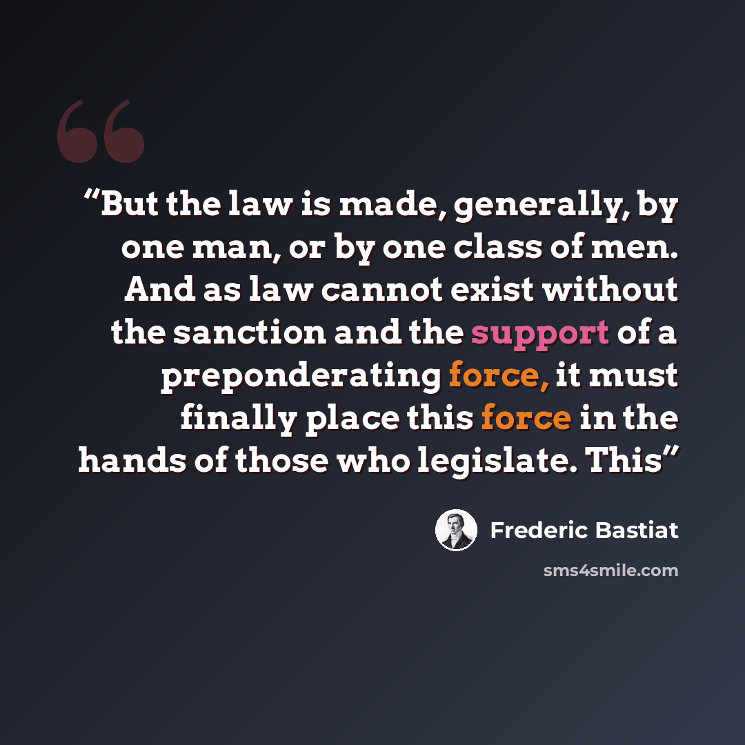 “But the law is made, generally, by one man, or by one class of men. And as law cannot exist without the sanction and the support of a preponderating force, it must finally place this force in the hands of those who legislate. This” quote by Frédéric Bastiat