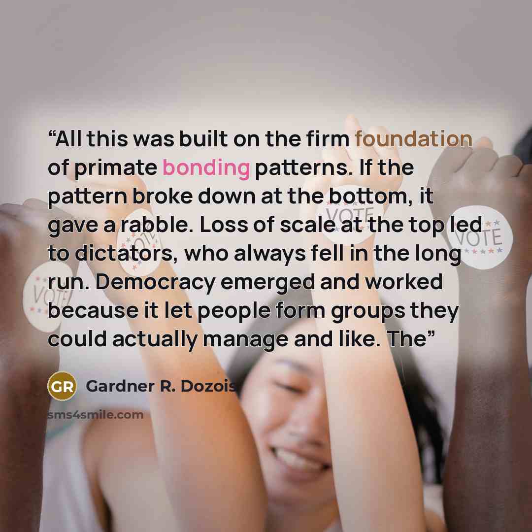 “All this was built on the firm foundation of primate bonding patterns. If the pattern broke down at the bottom, it gave a rabble. Loss of scale at the top led to dictators, who always fell in the long run. Democracy emerged and worked because it let people form groups they could actually manage…” quote by Gardner R. Dozois