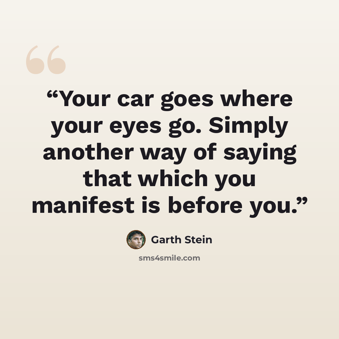 “Your car goes where your eyes go. Simply another way of saying that which you manifest is before you.” quote by Garth Stein