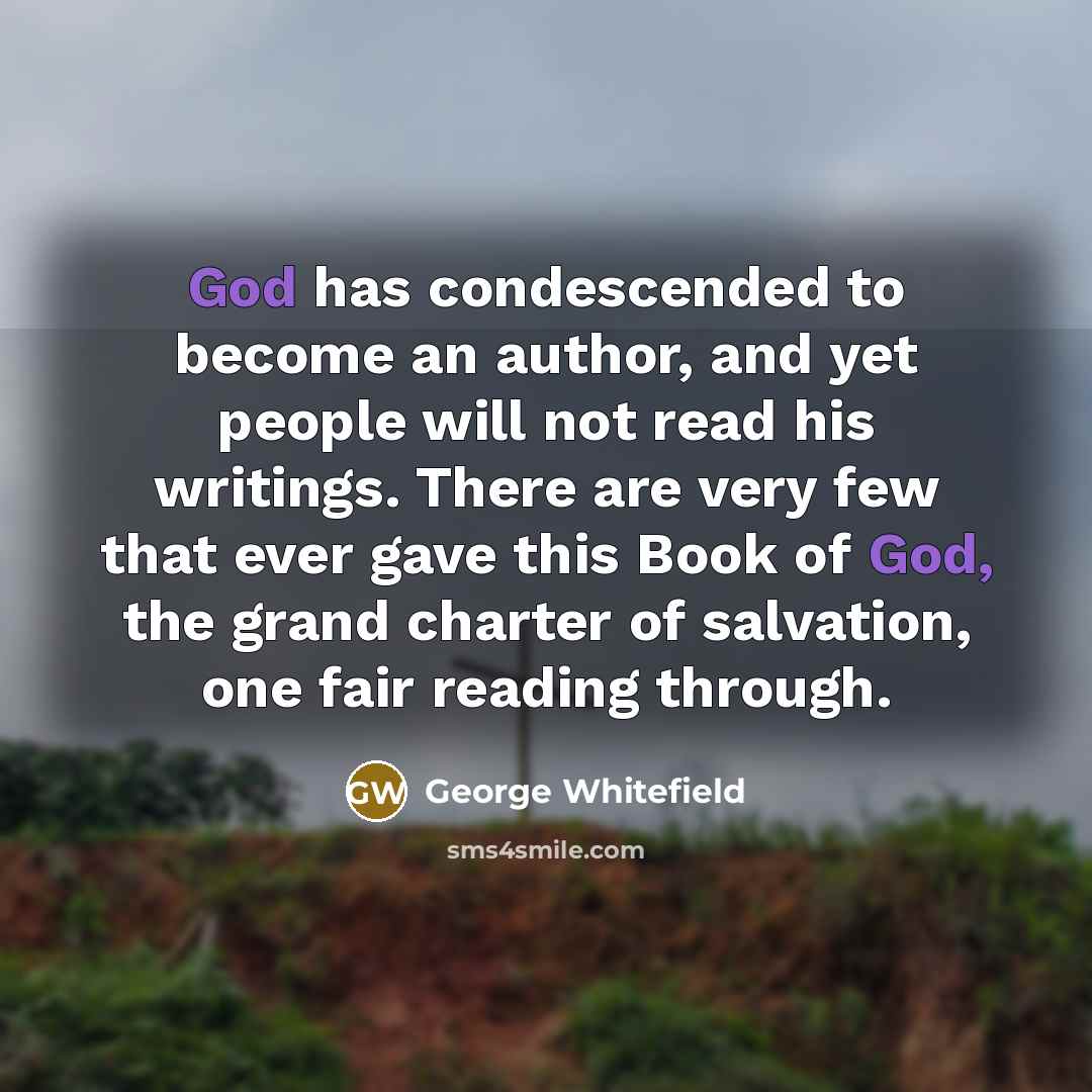 “God has condescended to become an author, and yet people will not read his writings. There are very few that ever gave this Book of God, the grand charter of salvation, one fair reading through.” quote by George Whitefield
