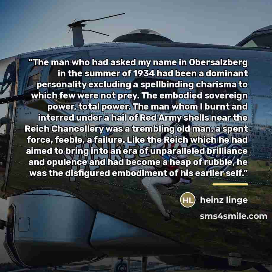 “The man who had asked my name in Obersalzberg in the summer of 1934 had been a dominant personality excluding a spellbinding charisma to which few were not prey. The embodied sovereign power, total power. The man whom I burnt and interred under a hail of Red Army shells near the Reich Chancellery…” quote by Heinz Linge