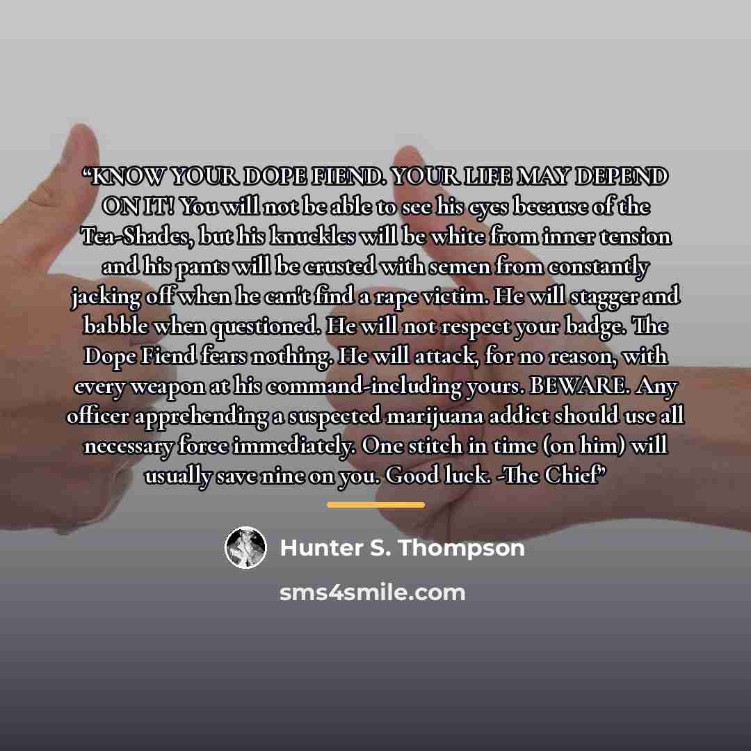 “KNOW YOUR DOPE FIEND. YOUR LIFE MAY DEPEND ON IT! You will not be able to see his eyes because of the Tea-Shades, but his knuckles will be white from inner tension and his pants will be crusted with semen from constantly jacking off when he can't find a rape victim. He will stagger and babble when…” quote by Hunter S. Thompson