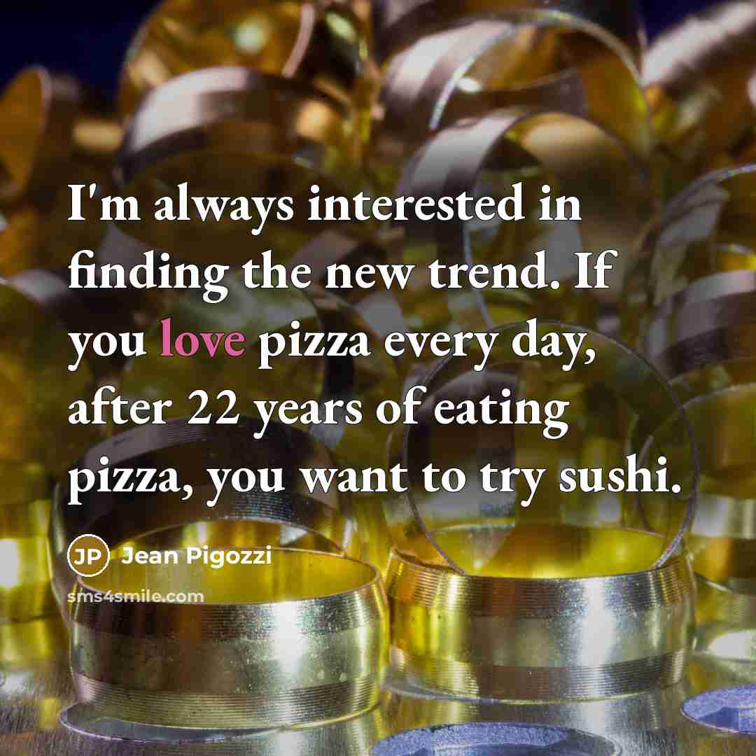 “I'm always interested in finding the new trend. If you love pizza every day, after 22 years of eating pizza, you want to try sushi.” quote by Jean Pigozzi