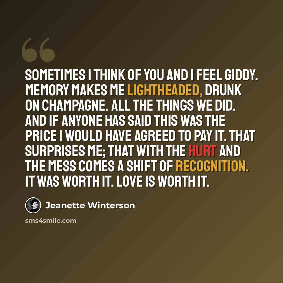 “Sometimes I think of you and I feel giddy. Memory makes me lightheaded, drunk on champagne. All the things we did. And if anyone has said this was the price I would have agreed to pay it. That surprises me; that with the hurt and the mess comes a shift of recognition. It was worth it. Love is…” quote by Jeanette Winterson