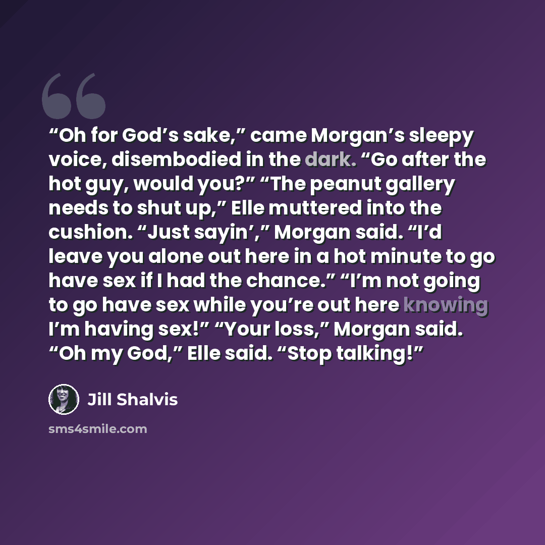“Oh for God’s sake,” came Morgan’s sleepy voice, disembodied in the dark. “Go after the hot guy, would you?” “The peanut gallery needs to shut up,” Elle muttered into the cushion. “Just sayin’,” Morgan said. “I’d leave you alone out here in a hot minute to go have sex if I had the chance.” “I’m not…” quote by Jill Shalvis