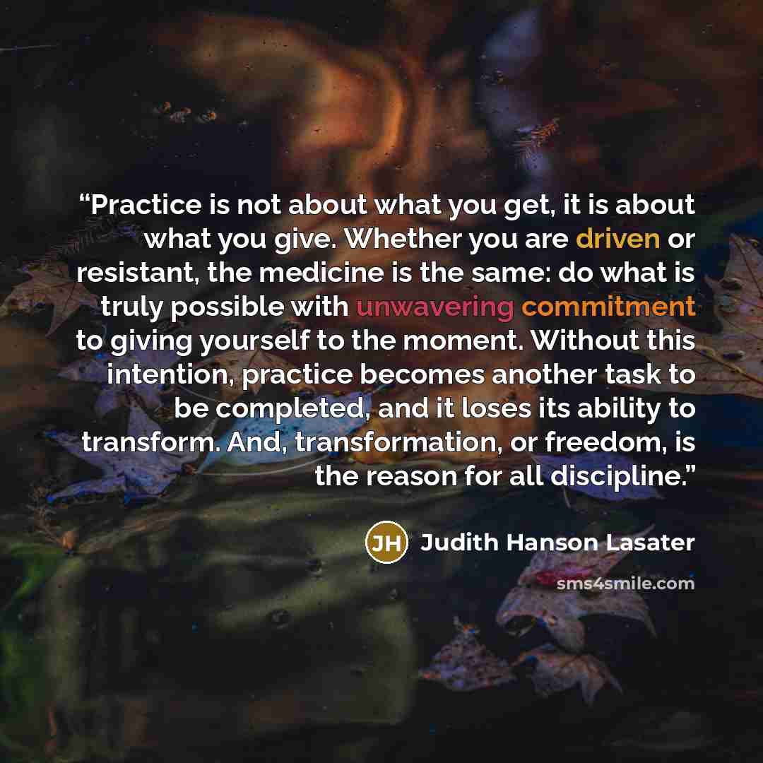 “Practice is not about what you get, it is about what you give. Whether you are driven or resistant, the medicine is the same: do what is truly possible with unwavering commitment to giving yourself to the moment. Without this intention, practice becomes another task to be completed, and it loses…” quote by Judith Hanson Lasater