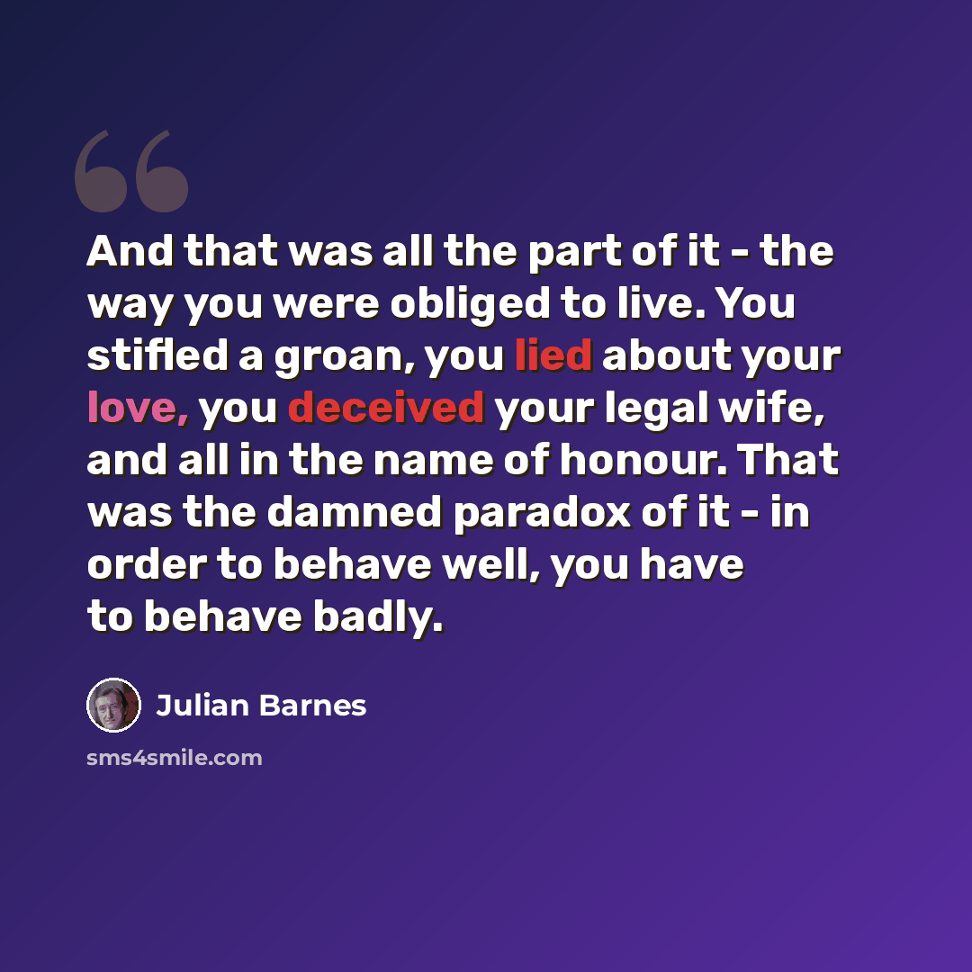 “And that was all the part of it - the way you were obliged to live. You stifled a groan, you lied about your love, you deceived your legal wife, and all in the name of honour. That was the damned paradox of it - in order to behave well, you have to behave badly.” quote by Julian Barnes