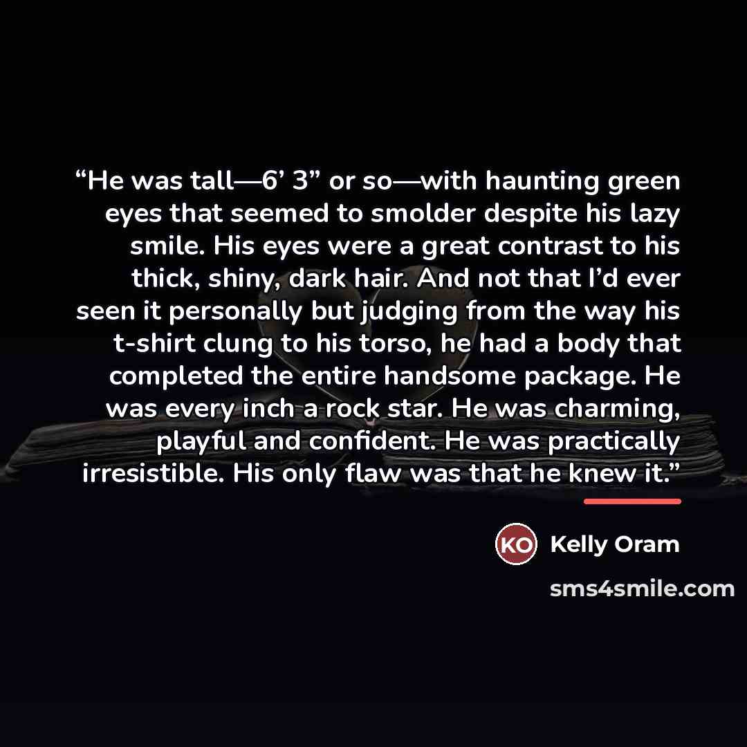“He was tall—6’ 3” or so—with haunting green eyes that seemed to smolder despite his lazy smile. His eyes were a great contrast to his thick, shiny, dark hair. And not that I’d ever seen it personally but judging from the way his t-shirt clung to his torso, he had a body that completed the entire…” quote by Kelly Oram