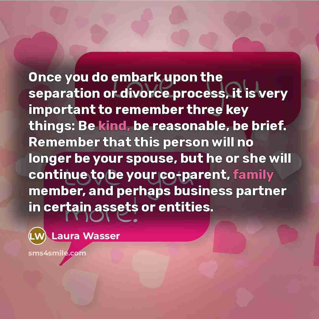 “Once you do embark upon the separation or divorce process, it is very important to remember three key things: Be kind, be reasonable, be brief. Remember that this person will no longer be your spouse, but he or she will continue to be your co-parent, family member, and perhaps business partner in…” quote by Laura Wasser