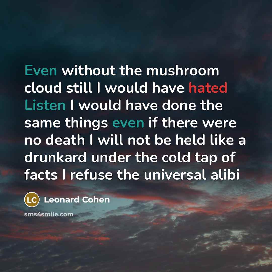 “Even without the mushroom cloud still I would have hated Listen I would have done the same things even if there were no death I will not be held like a drunkard under the cold tap of facts I refuse the universal alibi” quote by Leonard Cohen