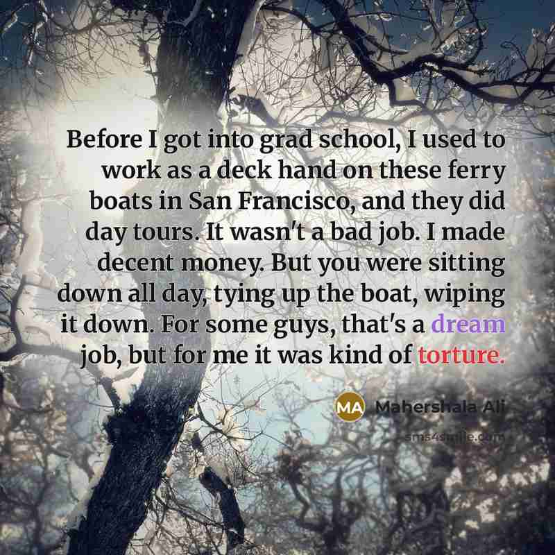 “Before I got into grad school, I used to work as a deck hand on these ferry boats in San Francisco, and they did day tours. It wasn't a bad job. I made decent money. But you were sitting down all day, tying up the boat, wiping it down. For some guys, that's a dream job, but for me it was kind of…” quote by Mahershala Ali