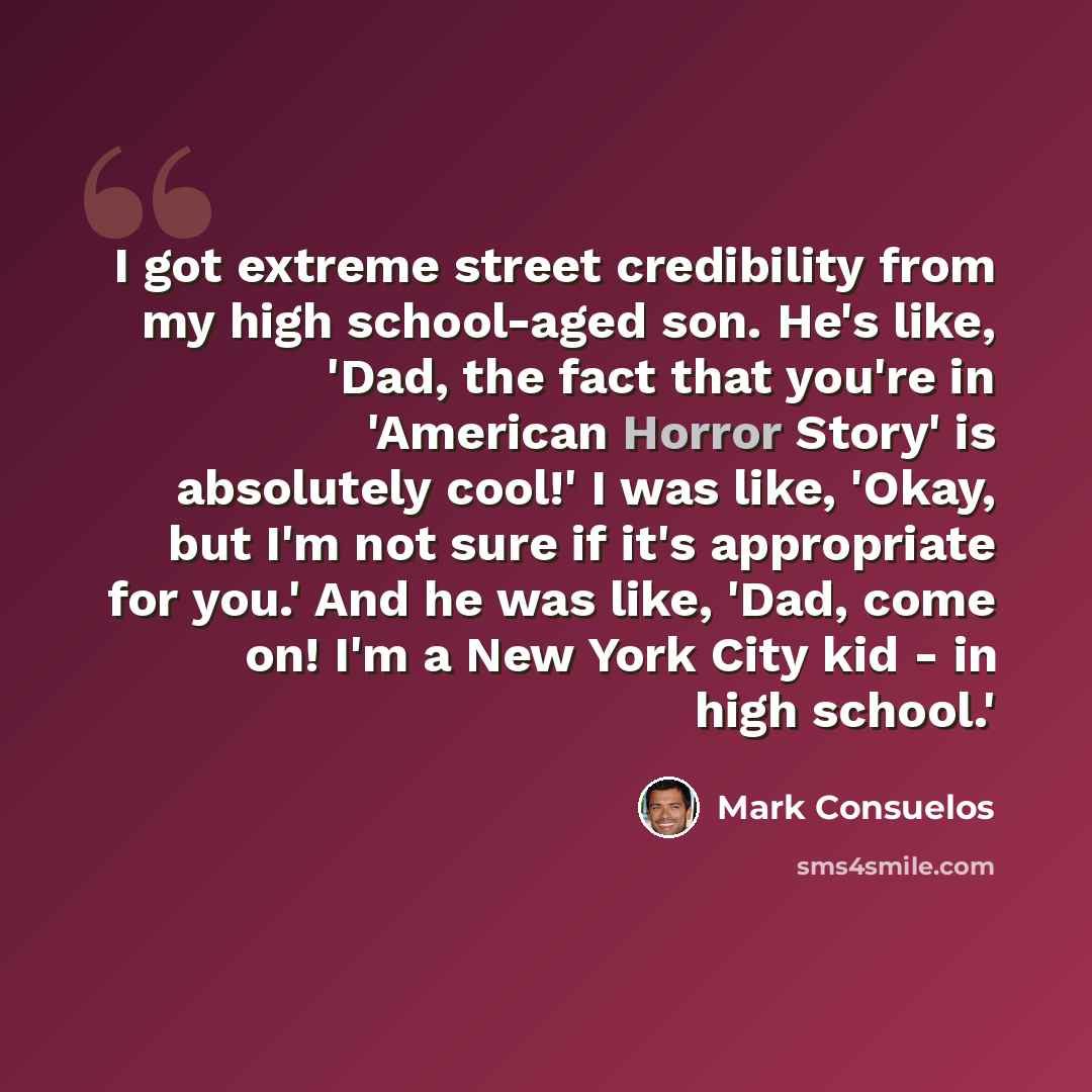 “I got extreme street credibility from my high school-aged son. He's like, 'Dad, the fact that you're in 'American Horror Story' is absolutely cool!' I was like, 'Okay, but I'm not sure if it's appropriate for you.' And he was like, 'Dad, come on! I'm a New York City kid - in high school.'” quote by Mark Consuelos