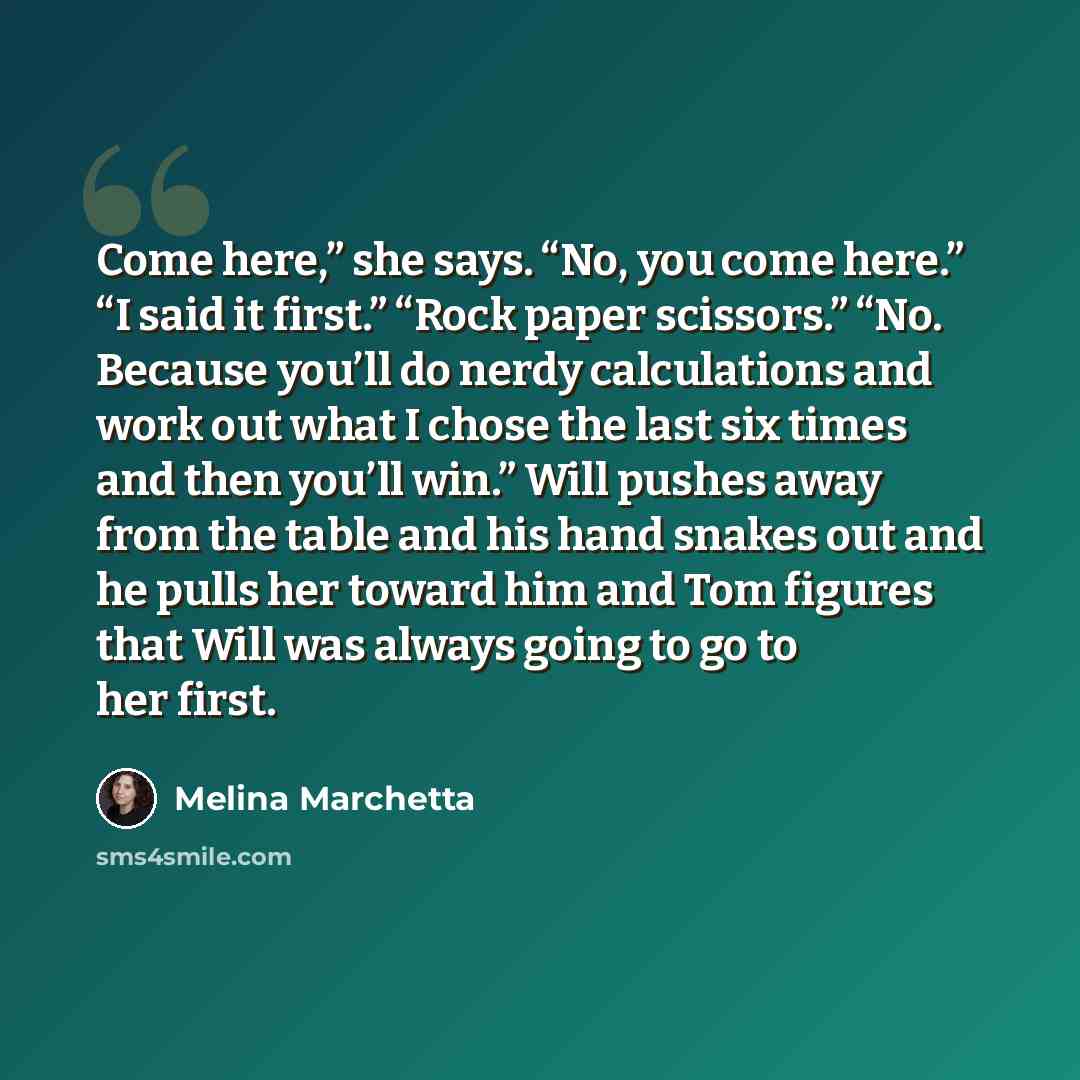 “Come here,” she says. “No, you come here.” “I said it first.” “Rock paper scissors.” “No. Because you’ll do nerdy calculations and work out what I chose the last six times and then you’ll win.” Will pushes away from the table and his hand snakes out and he pulls her toward him and Tom figures that…” quote by Melina Marchetta