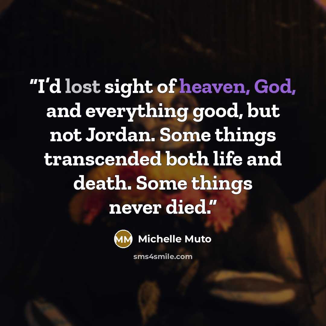“I’d lost sight of heaven, God, and everything good, but not Jordan. Some things transcended both life and death. Some things never died.” quote by Michelle Muto
