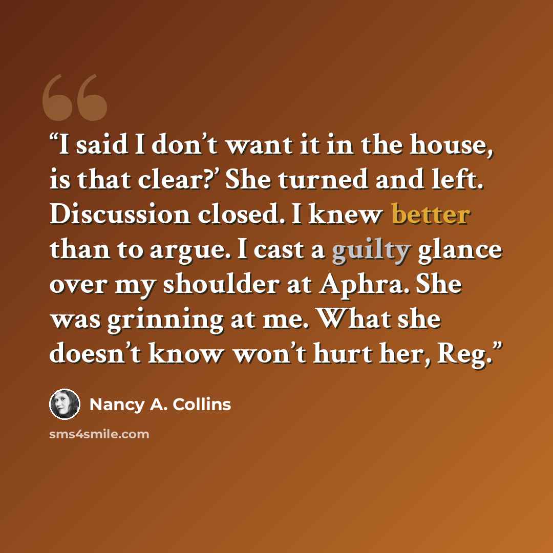 “I said I don’t want it in the house, is that clear?’ She turned and left. Discussion closed. I knew better than to argue. I cast a guilty glance over my shoulder at Aphra. She was grinning at me. What she doesn’t know won’t hurt her, Reg.” quote by Nancy A. Collins