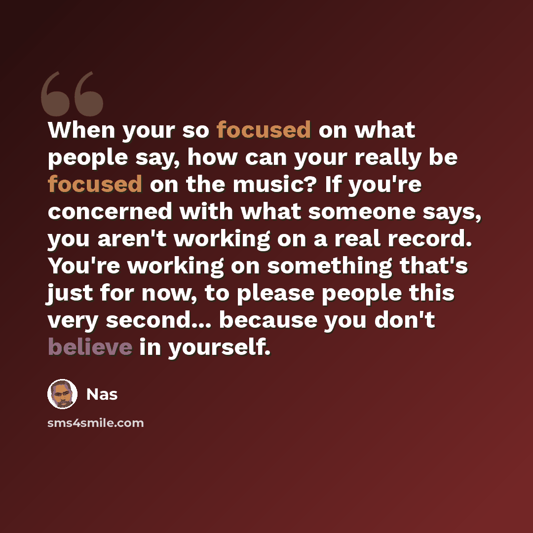 “When your so focused on what people say, how can your really be focused on the music? If you're concerned with what someone says, you aren't working on a real record. You're working on something that's just for now, to please people this very second... because you don't believe in yourself.” quote by Nas