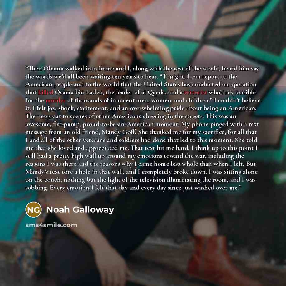 “Then Obama walked into frame and I, along with the rest of the world, heard him say the words we’d all been waiting ten years to hear. “Tonight, I can report to the American people and to the world that the United States has conducted an operation that killed Osama bin Laden, the leader of al…” quote by Noah Galloway