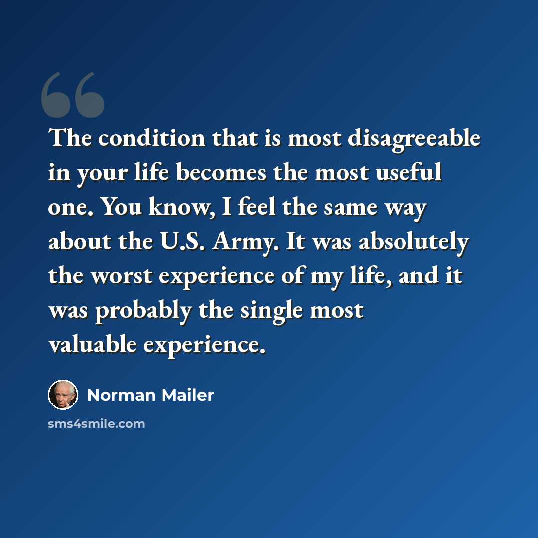 “The condition that is most disagreeable in your life becomes the most useful one. You know, I feel the same way about the U.S. Army. It was absolutely the worst experience of my life, and it was probably the single most valuable experience.” quote by Norman Mailer