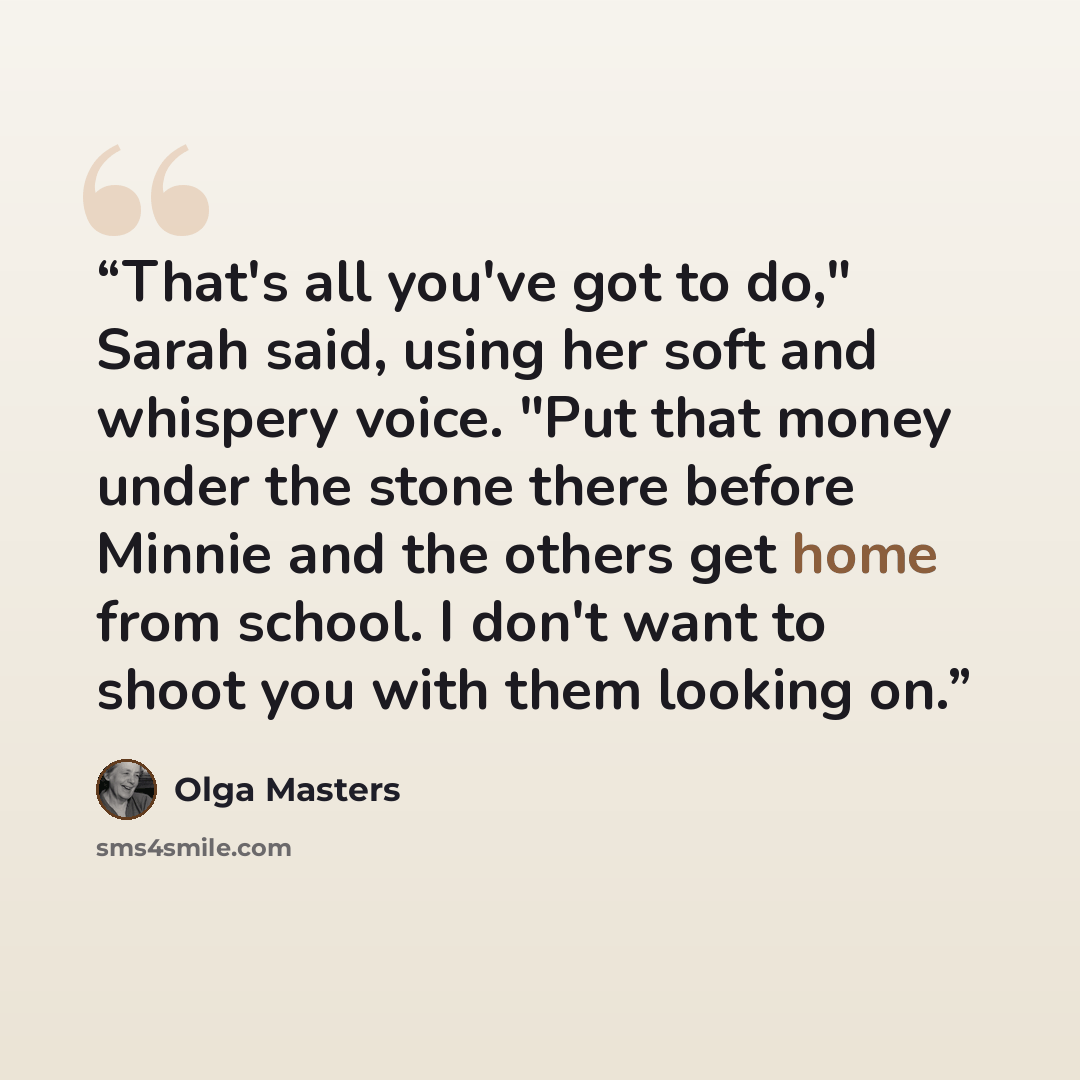 “That's all you've got to do," Sarah said, using her soft and whispery voice. "Put that money under the stone there before Minnie and the others get home from school. I don't want to shoot you with them looking on.” quote by Olga Masters