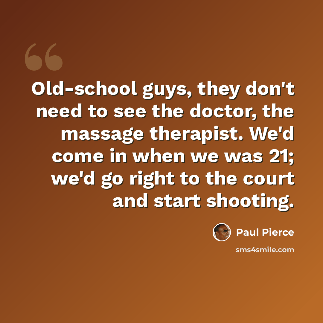“Old-school guys, they don't need to see the doctor, the massage therapist. We'd come in when we was 21; we'd go right to the court and start shooting.” quote by Paul Pierce