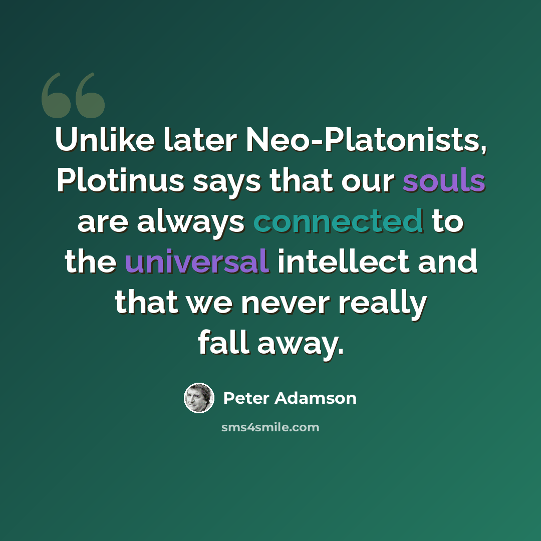 “Unlike later Neo-Platonists, Plotinus says that our souls are always connected to the universal intellect and that we never really fall away.” quote by Peter Adamson