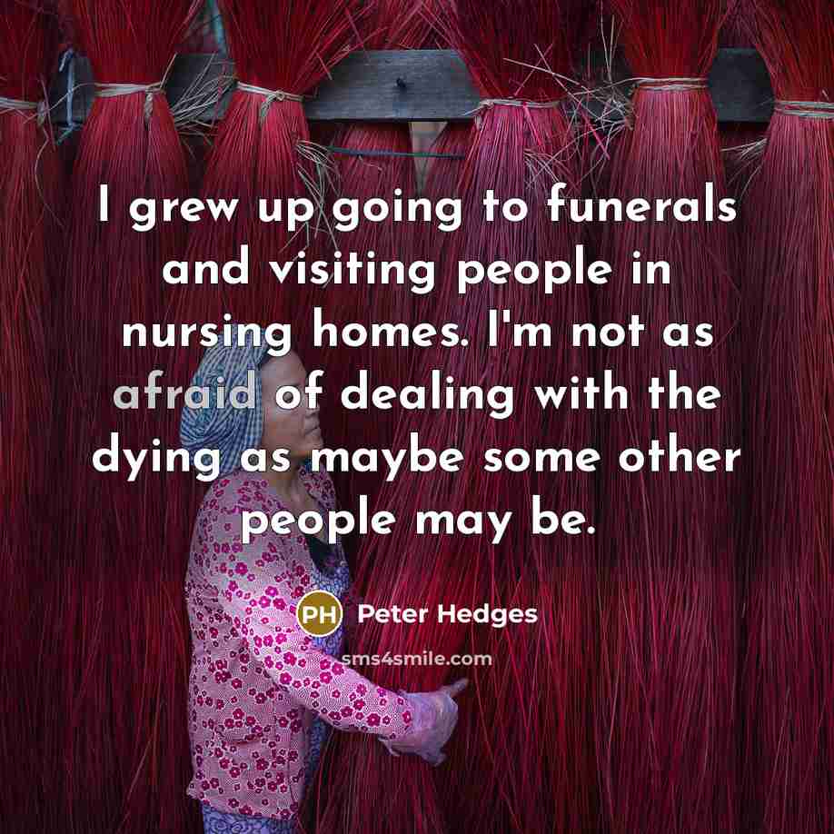 “I grew up going to funerals and visiting people in nursing homes. I'm not as afraid of dealing with the dying as maybe some other people may be.” quote by Peter Hedges