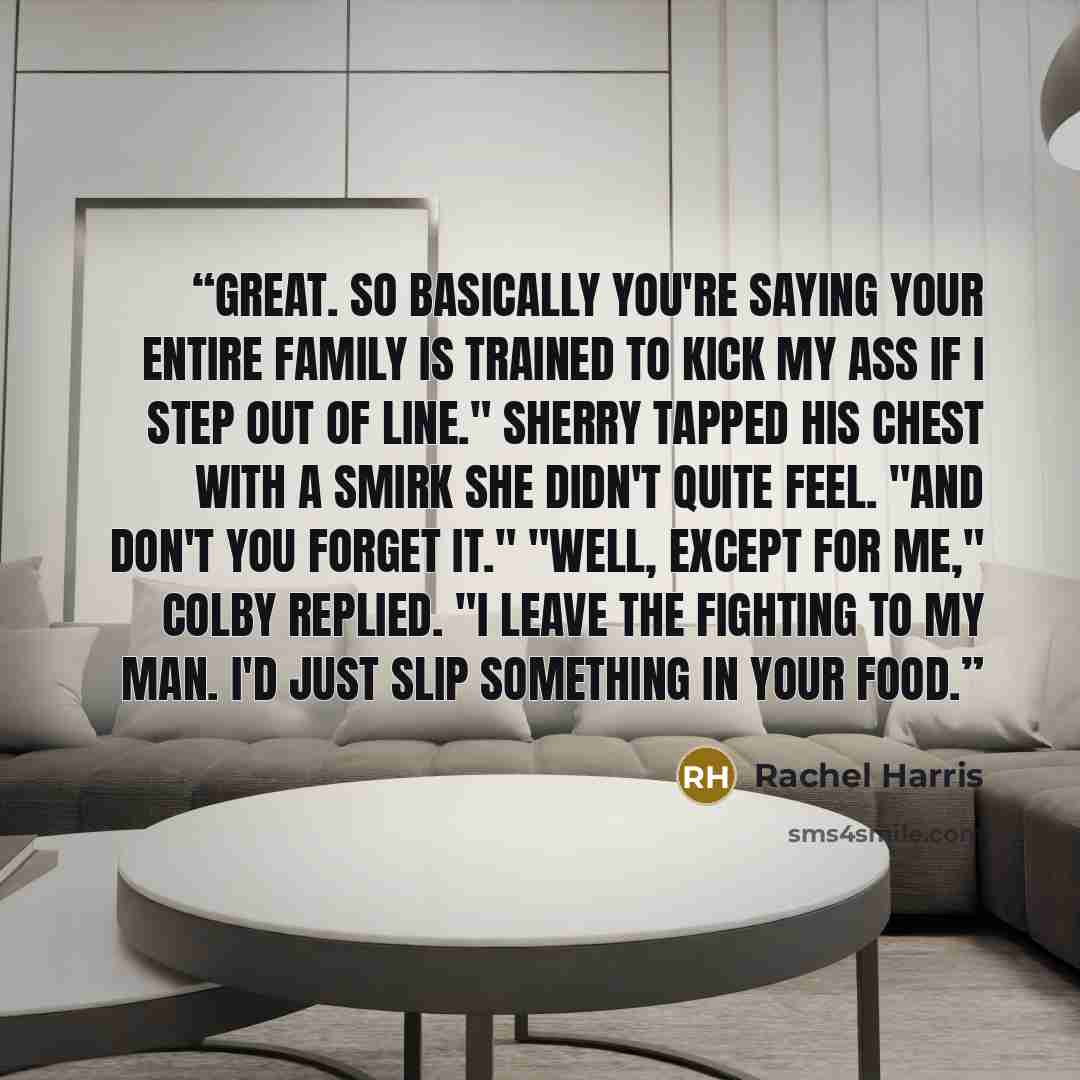 “Great. So basically you're saying your entire family is trained to kick my ass if I step out of line." Sherry tapped his chest with a smirk she didn't quite feel. "AND don't you forget it." "Well, except for me," Colby replied. "I leave the fighting to my man. I'd just slip something in your food.” quote by Rachel Harris