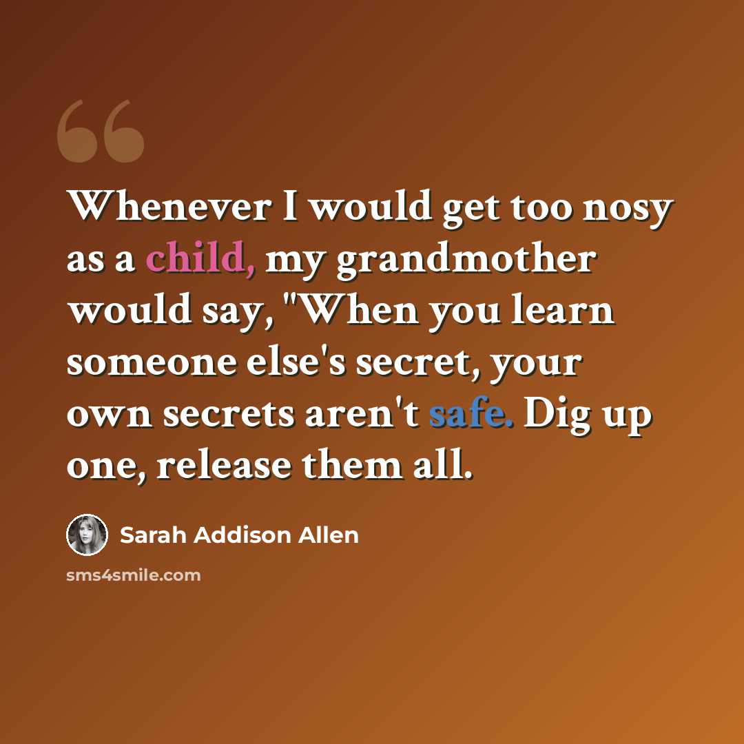 “Whenever I would get too nosy as a child, my grandmother would say, "When you learn someone else's secret, your own secrets aren't safe. Dig up one, release them all.” quote by Sarah Addison Allen