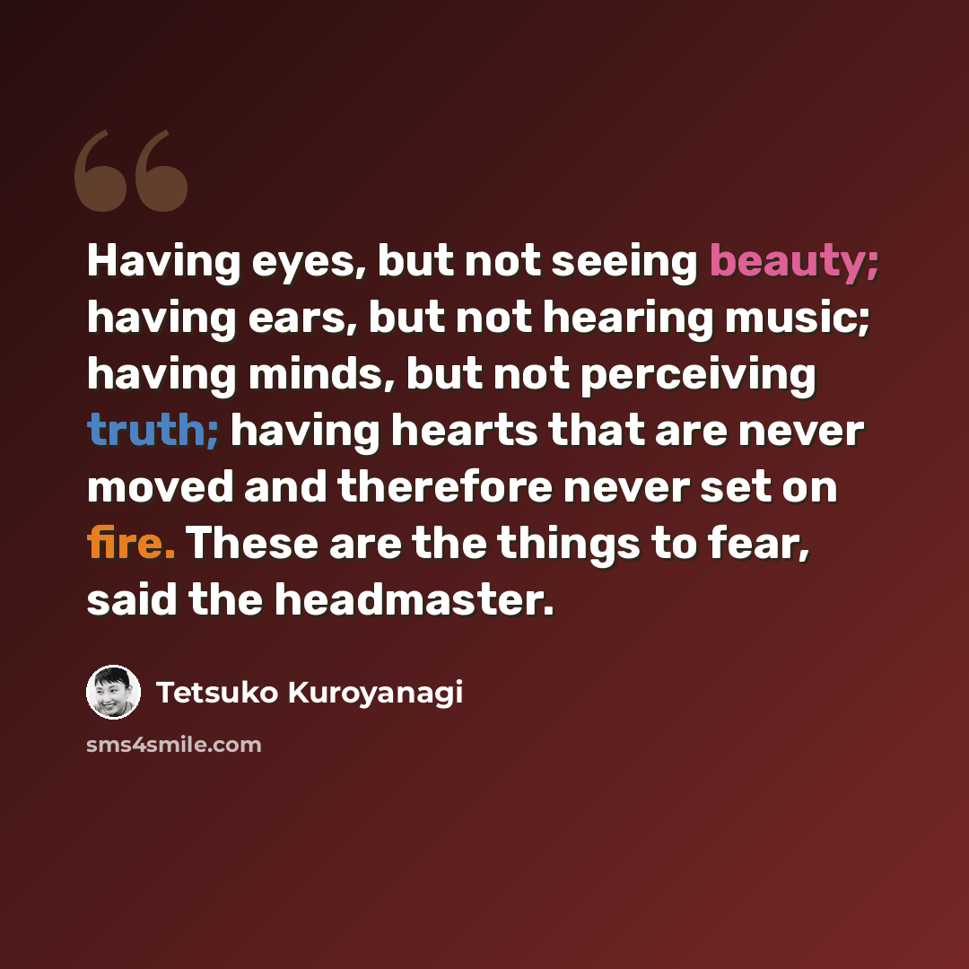 “Having eyes, but not seeing beauty; having ears, but not hearing music; having minds, but not perceiving truth; having hearts that are never moved and therefore never set on fire. These are the things to fear, said the headmaster.” quote by Tetsuko Kuroyanagi