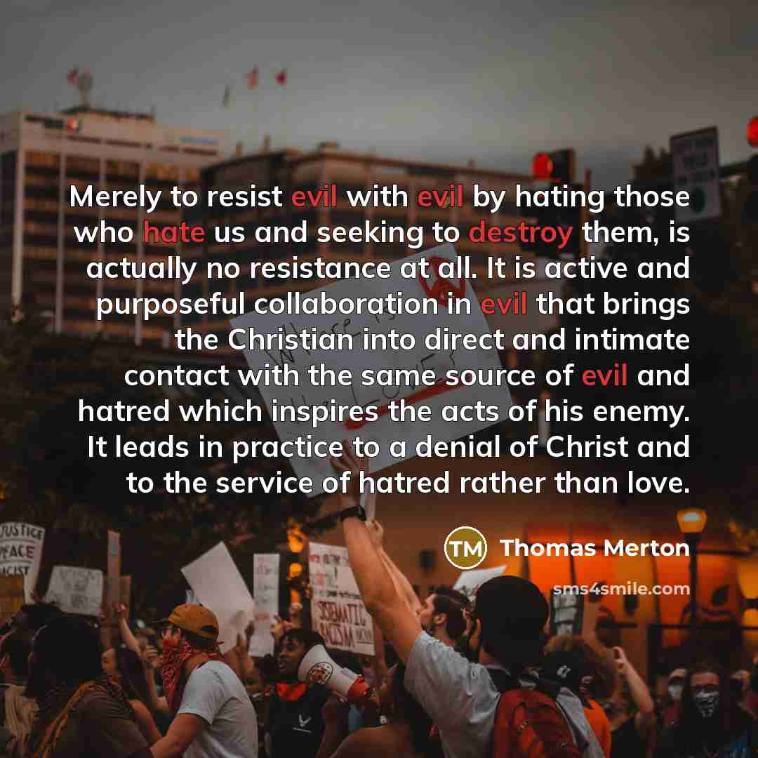 “Merely to resist evil with evil by hating those who hate us and seeking to destroy them, is actually no resistance at all. It is active and purposeful collaboration in evil that brings the Christian into direct and intimate contact with the same source of evil and hatred which inspires the acts of…” quote by Thomas Merton